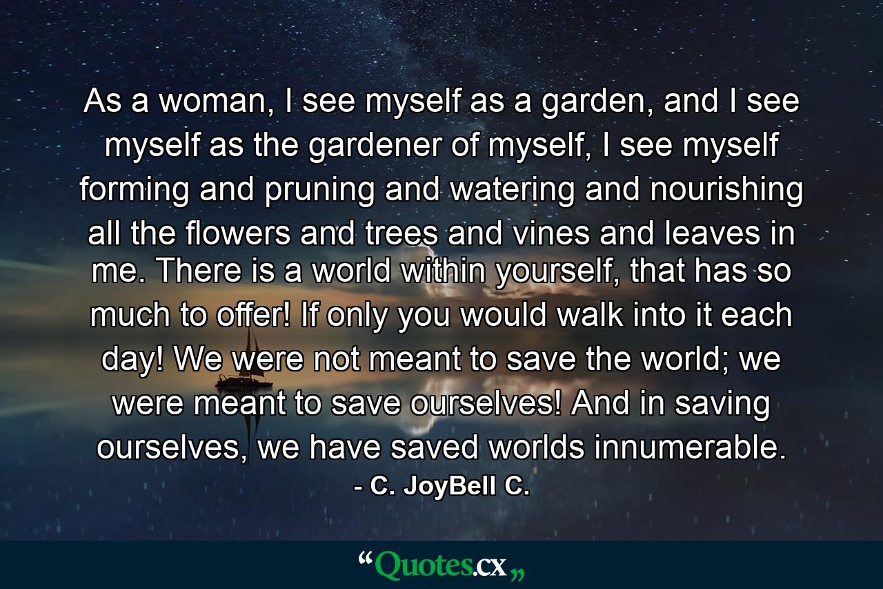 As a woman, I see myself as a garden, and I see myself as the gardener of myself, I see myself forming and pruning and watering and nourishing all the flowers and trees and vines and leaves in me. There is a world within yourself, that has so much to offer! If only you would walk into it each day! We were not meant to save the world; we were meant to save ourselves! And in saving ourselves, we have saved worlds innumerable. - Quote by C. JoyBell C.