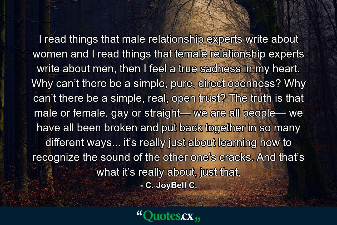 I read things that male relationship experts write about women and I read things that female relationship experts write about men, then I feel a true sadness in my heart. Why can’t there be a simple, pure, direct openness? Why can’t there be a simple, real, open trust? The truth is that male or female, gay or straight— we are all people— we have all been broken and put back together in so many different ways... it’s really just about learning how to recognize the sound of the other one's cracks. And that’s what it’s really about, just that. - Quote by C. JoyBell C.