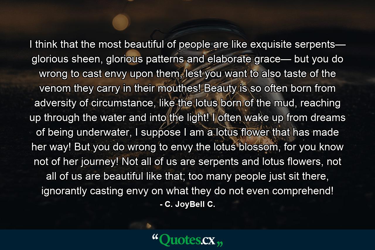 I think that the most beautiful of people are like exquisite serpents— glorious sheen, glorious patterns and elaborate grace— but you do wrong to cast envy upon them, lest you want to also taste of the venom they carry in their mouthes! Beauty is so often born from adversity of circumstance, like the lotus born of the mud, reaching up through the water and into the light! I often wake up from dreams of being underwater, I suppose I am a lotus flower that has made her way! But you do wrong to envy the lotus blossom, for you know not of her journey! Not all of us are serpents and lotus flowers, not all of us are beautiful like that; too many people just sit there, ignorantly casting envy on what they do not even comprehend! - Quote by C. JoyBell C.