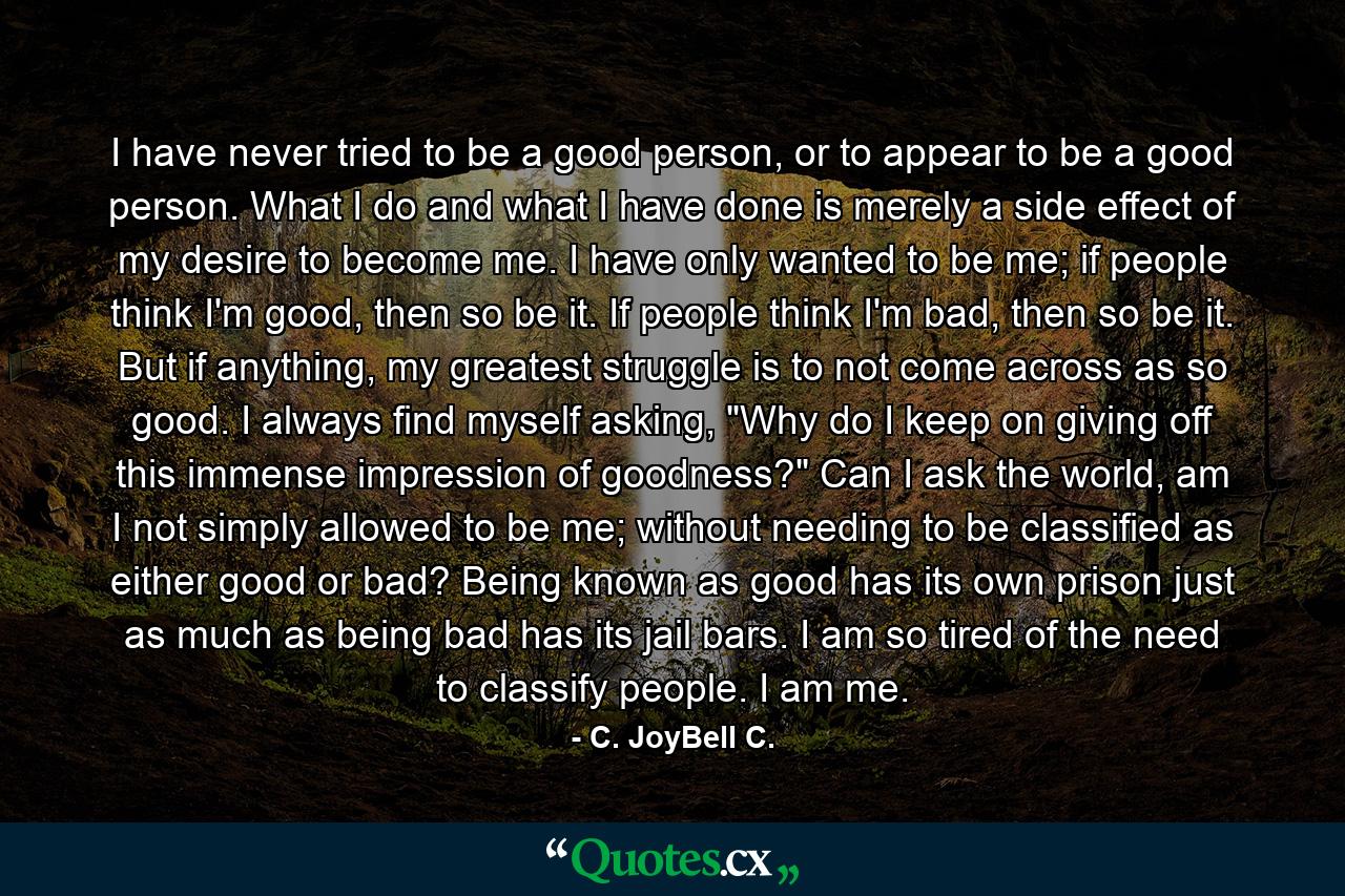 I have never tried to be a good person, or to appear to be a good person. What I do and what I have done is merely a side effect of my desire to become me. I have only wanted to be me; if people think I'm good, then so be it. If people think I'm bad, then so be it. But if anything, my greatest struggle is to not come across as so good. I always find myself asking, 