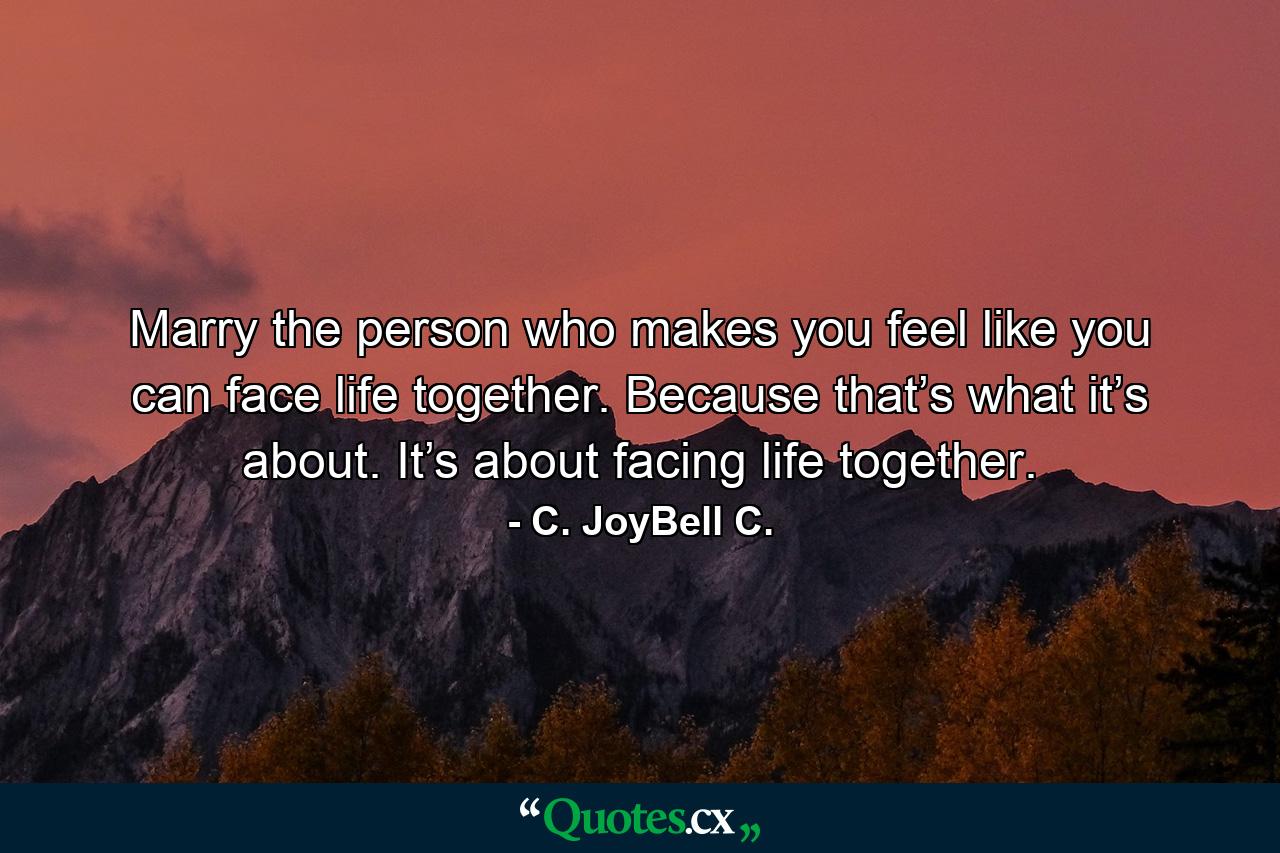 Marry the person who makes you feel like you can face life together. Because that’s what it’s about. It’s about facing life together. - Quote by C. JoyBell C.