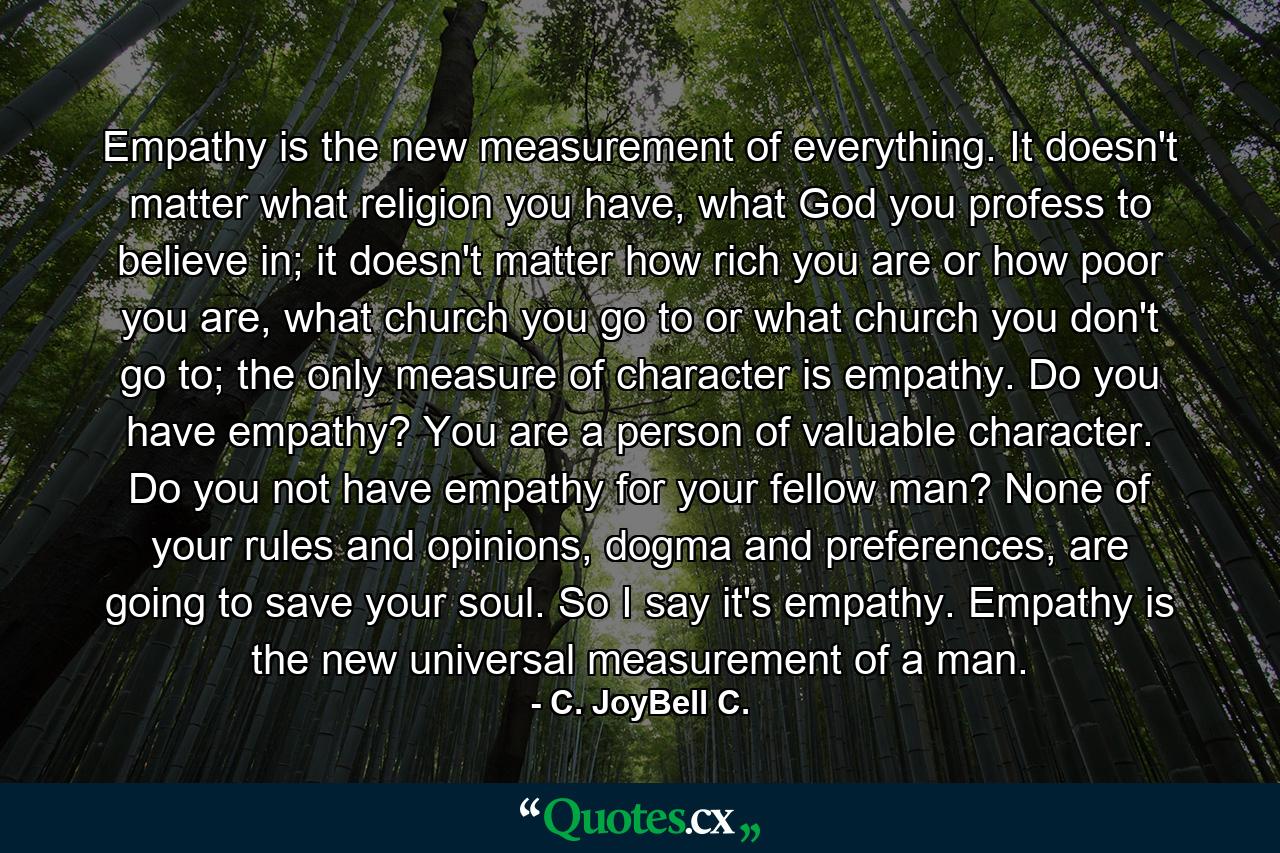 Empathy is the new measurement of everything. It doesn't matter what religion you have, what God you profess to believe in; it doesn't matter how rich you are or how poor you are, what church you go to or what church you don't go to; the only measure of character is empathy. Do you have empathy? You are a person of valuable character. Do you not have empathy for your fellow man? None of your rules and opinions, dogma and preferences, are going to save your soul. So I say it's empathy. Empathy is the new universal measurement of a man. - Quote by C. JoyBell C.