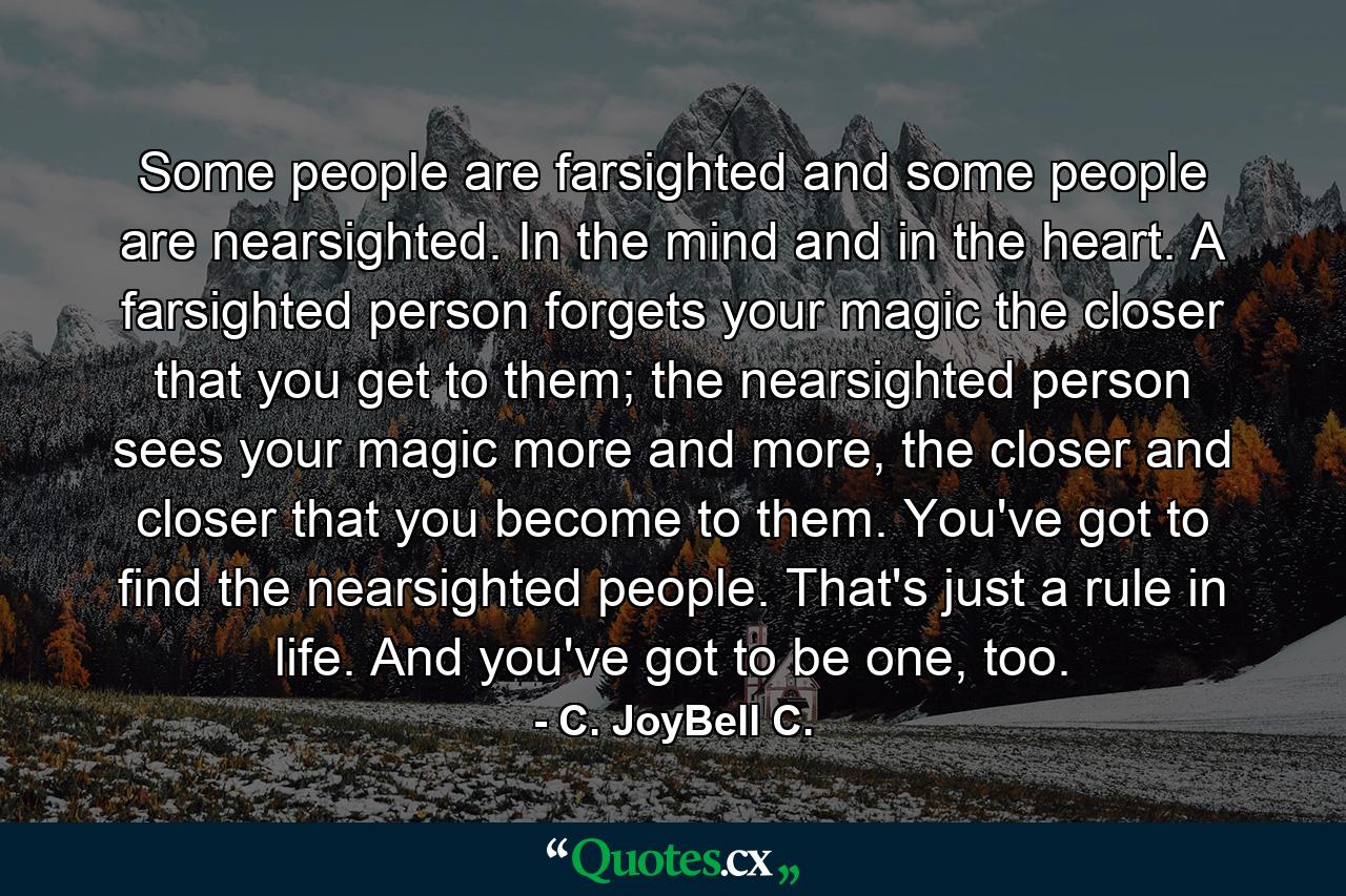 Some people are farsighted and some people are nearsighted. In the mind and in the heart. A farsighted person forgets your magic the closer that you get to them; the nearsighted person sees your magic more and more, the closer and closer that you become to them. You've got to find the nearsighted people. That's just a rule in life. And you've got to be one, too. - Quote by C. JoyBell C.