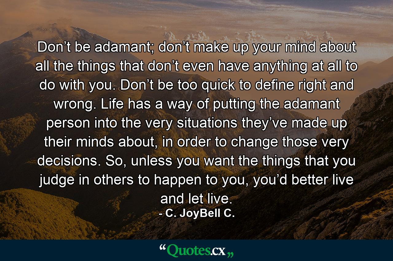 Don’t be adamant; don’t make up your mind about all the things that don’t even have anything at all to do with you. Don’t be too quick to define right and wrong. Life has a way of putting the adamant person into the very situations they’ve made up their minds about, in order to change those very decisions. So, unless you want the things that you judge in others to happen to you, you’d better live and let live. - Quote by C. JoyBell C.