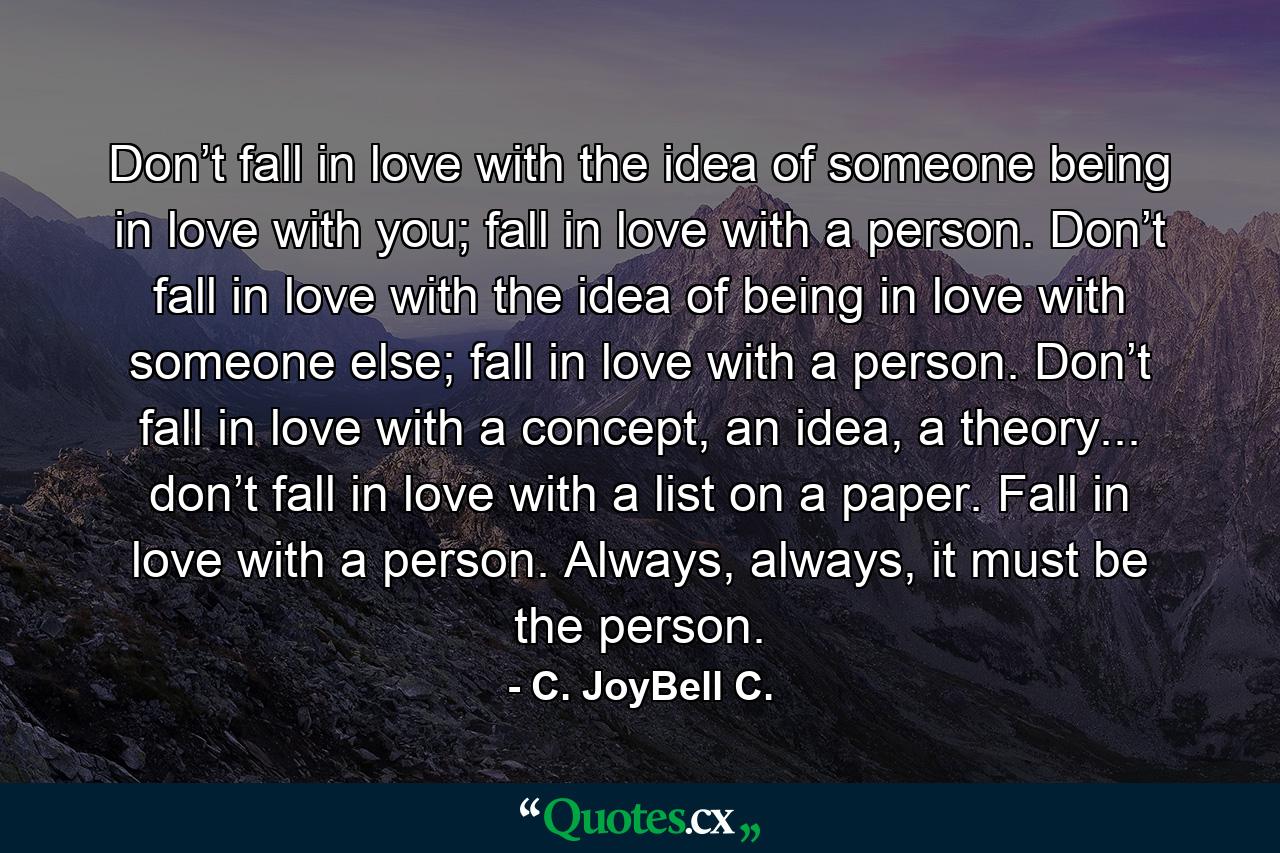 Don’t fall in love with the idea of someone being in love with you; fall in love with a person. Don’t fall in love with the idea of being in love with someone else; fall in love with a person. Don’t fall in love with a concept, an idea, a theory... don’t fall in love with a list on a paper. Fall in love with a person. Always, always, it must be the person. - Quote by C. JoyBell C.