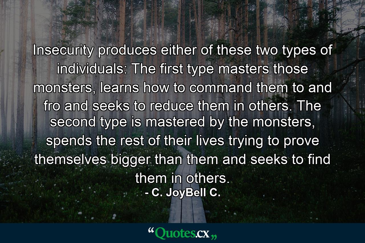 Insecurity produces either of these two types of individuals: The first type masters those monsters, learns how to command them to and fro and seeks to reduce them in others. The second type is mastered by the monsters, spends the rest of their lives trying to prove themselves bigger than them and seeks to find them in others. - Quote by C. JoyBell C.