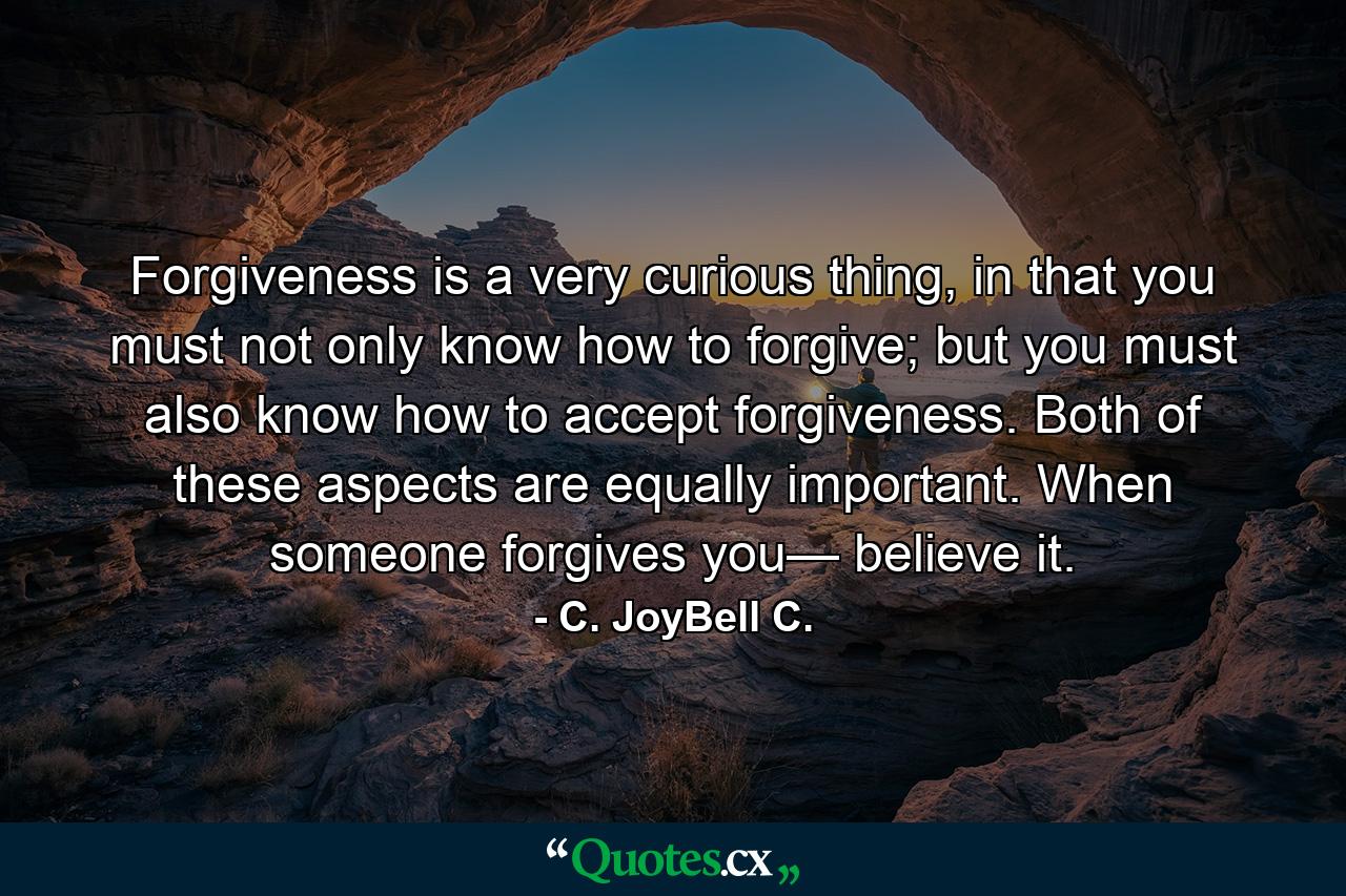 Forgiveness is a very curious thing, in that you must not only know how to forgive; but you must also know how to accept forgiveness. Both of these aspects are equally important. When someone forgives you— believe it. - Quote by C. JoyBell C.