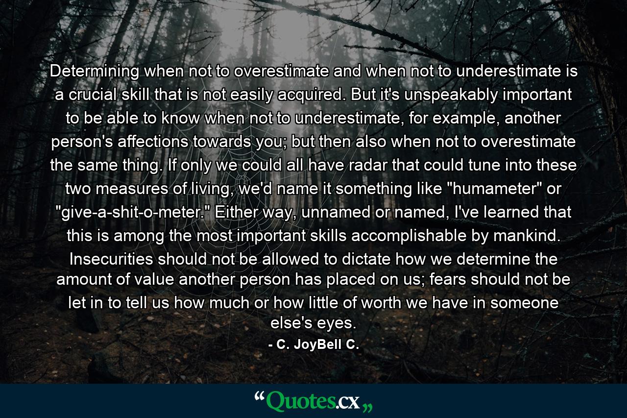 Determining when not to overestimate and when not to underestimate is a crucial skill that is not easily acquired. But it's unspeakably important to be able to know when not to underestimate, for example, another person's affections towards you; but then also when not to overestimate the same thing. If only we could all have radar that could tune into these two measures of living, we'd name it something like 