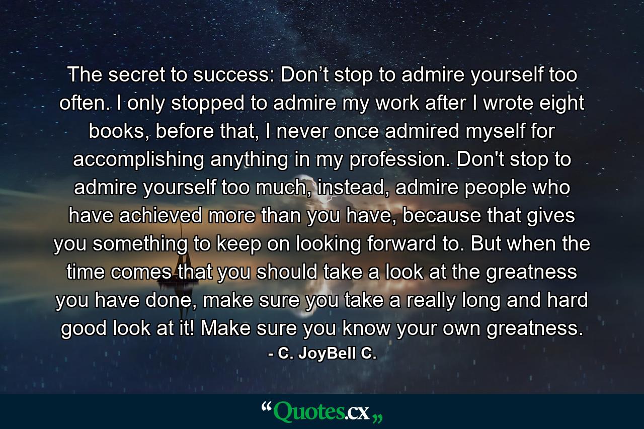 The secret to success: Don’t stop to admire yourself too often. I only stopped to admire my work after I wrote eight books, before that, I never once admired myself for accomplishing anything in my profession. Don't stop to admire yourself too much, instead, admire people who have achieved more than you have, because that gives you something to keep on looking forward to. But when the time comes that you should take a look at the greatness you have done, make sure you take a really long and hard good look at it! Make sure you know your own greatness. - Quote by C. JoyBell C.