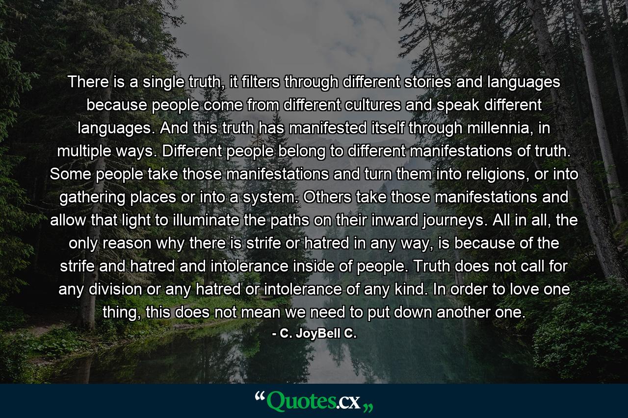 There is a single truth, it filters through different stories and languages because people come from different cultures and speak different languages. And this truth has manifested itself through millennia, in multiple ways. Different people belong to different manifestations of truth. Some people take those manifestations and turn them into religions, or into gathering places or into a system. Others take those manifestations and allow that light to illuminate the paths on their inward journeys. All in all, the only reason why there is strife or hatred in any way, is because of the strife and hatred and intolerance inside of people. Truth does not call for any division or any hatred or intolerance of any kind. In order to love one thing, this does not mean we need to put down another one. - Quote by C. JoyBell C.