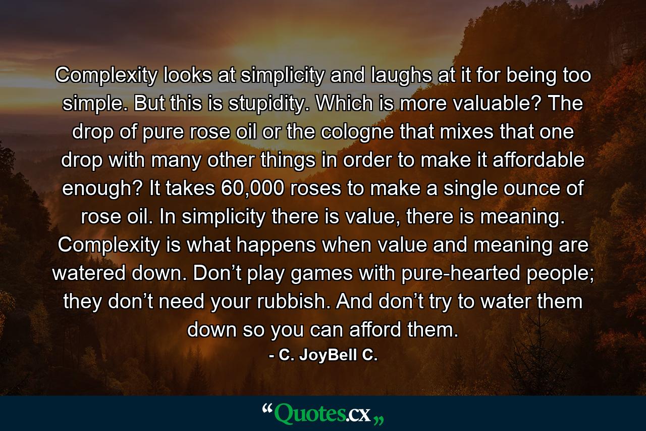 Complexity looks at simplicity and laughs at it for being too simple. But this is stupidity. Which is more valuable? The drop of pure rose oil or the cologne that mixes that one drop with many other things in order to make it affordable enough? It takes 60,000 roses to make a single ounce of rose oil. In simplicity there is value, there is meaning. Complexity is what happens when value and meaning are watered down. Don’t play games with pure-hearted people; they don’t need your rubbish. And don’t try to water them down so you can afford them. - Quote by C. JoyBell C.