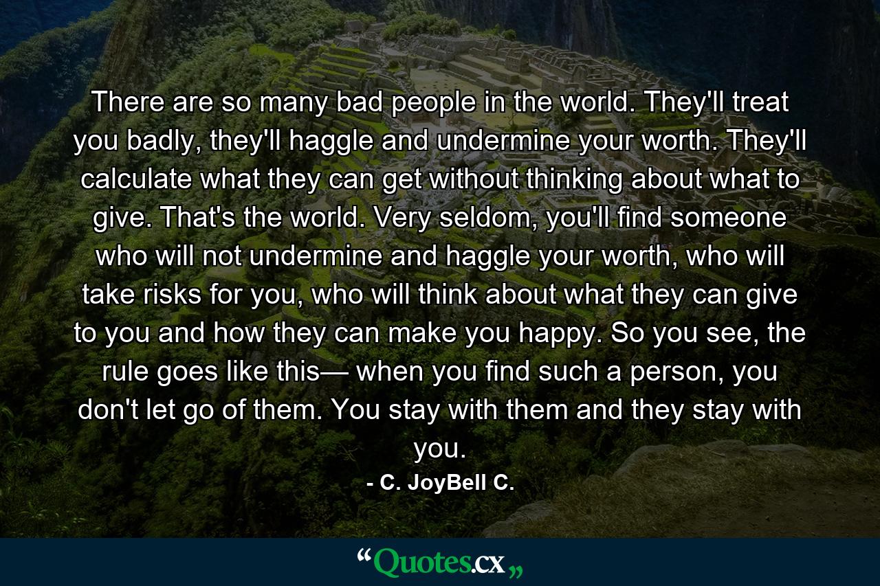 There are so many bad people in the world. They'll treat you badly, they'll haggle and undermine your worth. They'll calculate what they can get without thinking about what to give. That's the world. Very seldom, you'll find someone who will not undermine and haggle your worth, who will take risks for you, who will think about what they can give to you and how they can make you happy. So you see, the rule goes like this— when you find such a person, you don't let go of them. You stay with them and they stay with you. - Quote by C. JoyBell C.