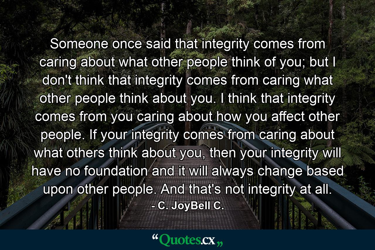 Someone once said that integrity comes from caring about what other people think of you; but I don't think that integrity comes from caring what other people think about you. I think that integrity comes from you caring about how you affect other people. If your integrity comes from caring about what others think about you, then your integrity will have no foundation and it will always change based upon other people. And that's not integrity at all. - Quote by C. JoyBell C.