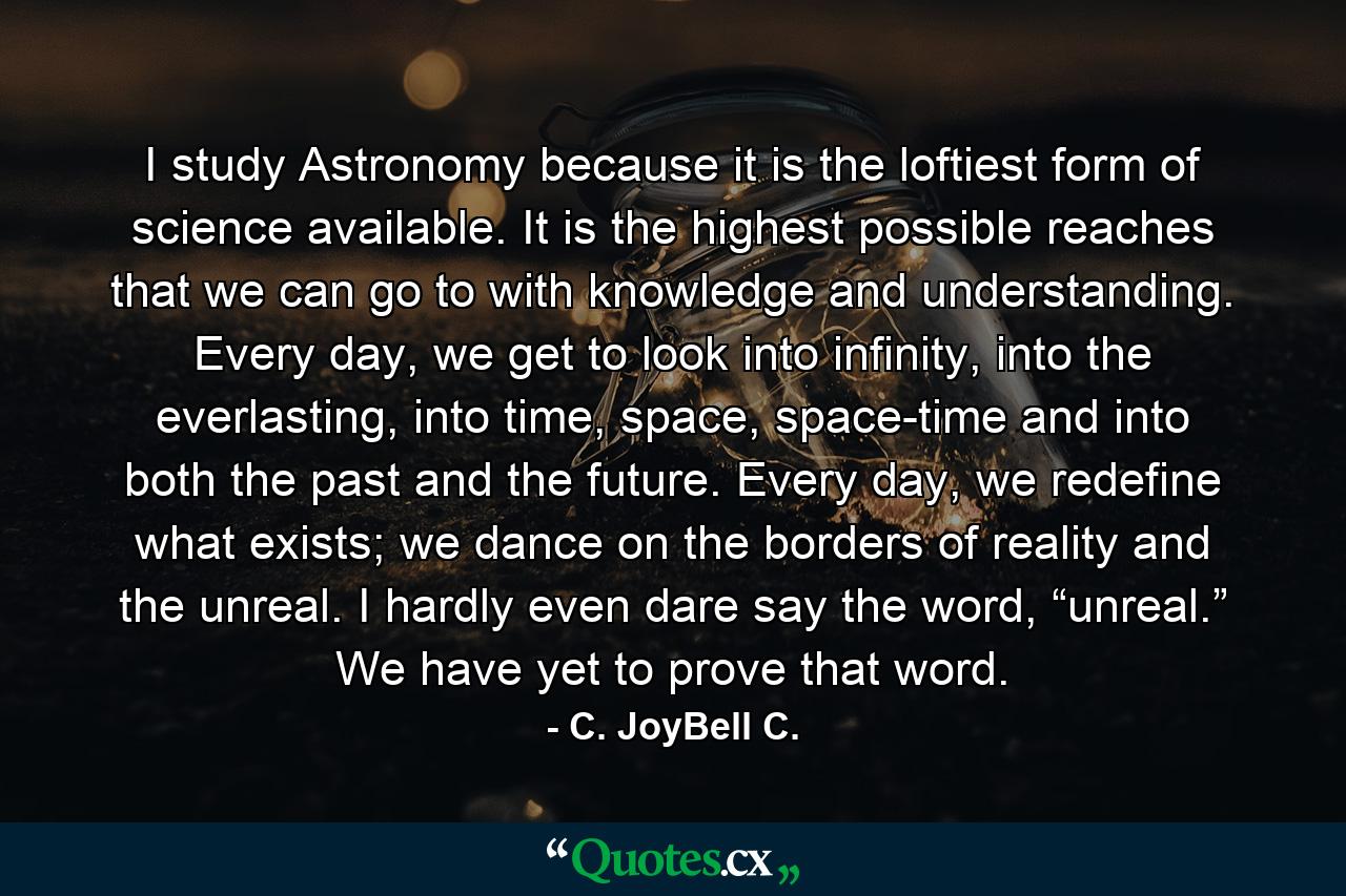 I study Astronomy because it is the loftiest form of science available. It is the highest possible reaches that we can go to with knowledge and understanding. Every day, we get to look into infinity, into the everlasting, into time, space, space-time and into both the past and the future. Every day, we redefine what exists; we dance on the borders of reality and the unreal. I hardly even dare say the word, “unreal.” We have yet to prove that word. - Quote by C. JoyBell C.