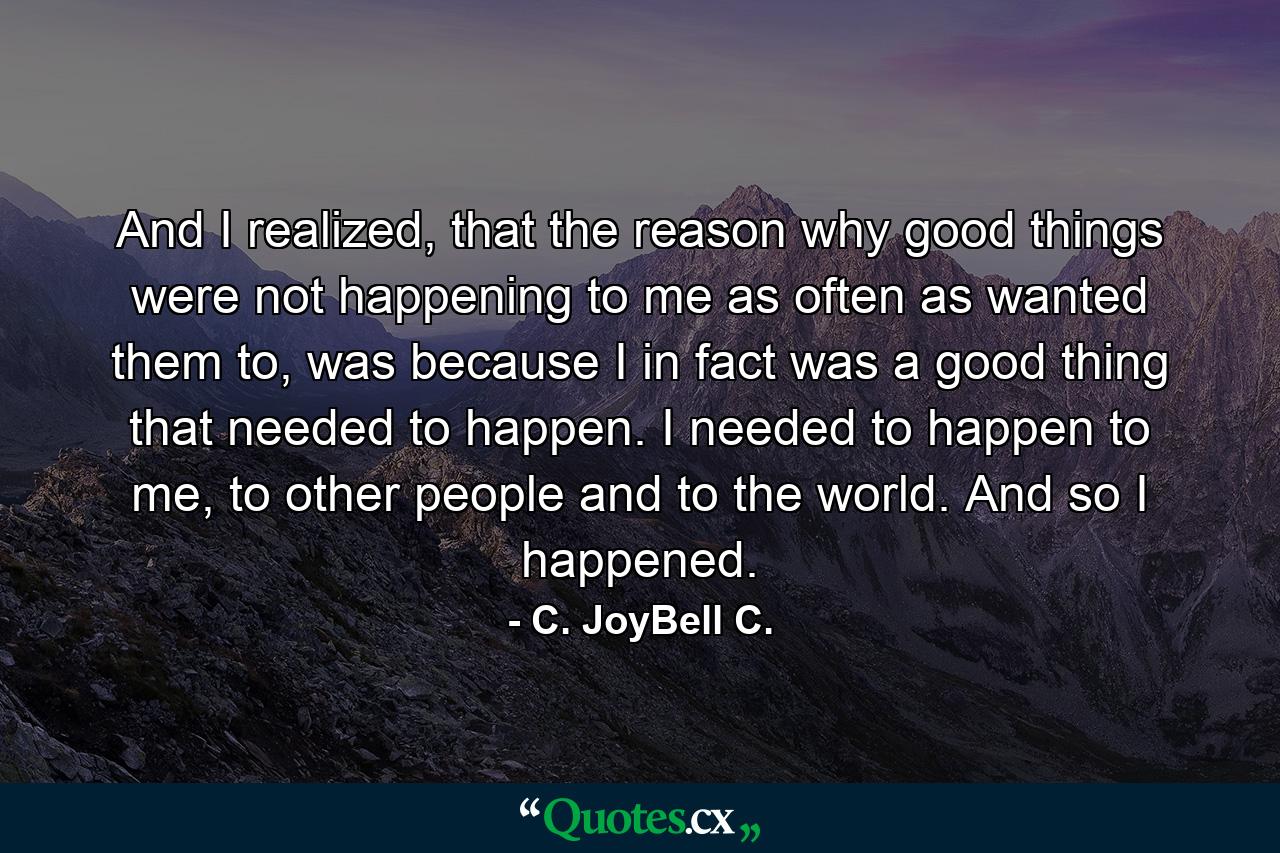 And I realized, that the reason why good things were not happening to me as often as wanted them to, was because I in fact was a good thing that needed to happen. I needed to happen to me, to other people and to the world. And so I happened. - Quote by C. JoyBell C.