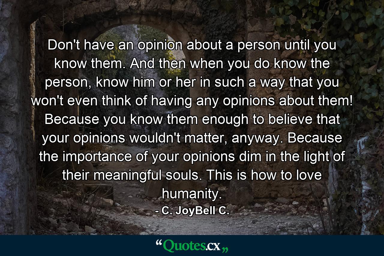 Don't have an opinion about a person until you know them. And then when you do know the person, know him or her in such a way that you won't even think of having any opinions about them! Because you know them enough to believe that your opinions wouldn't matter, anyway. Because the importance of your opinions dim in the light of their meaningful souls. This is how to love humanity. - Quote by C. JoyBell C.