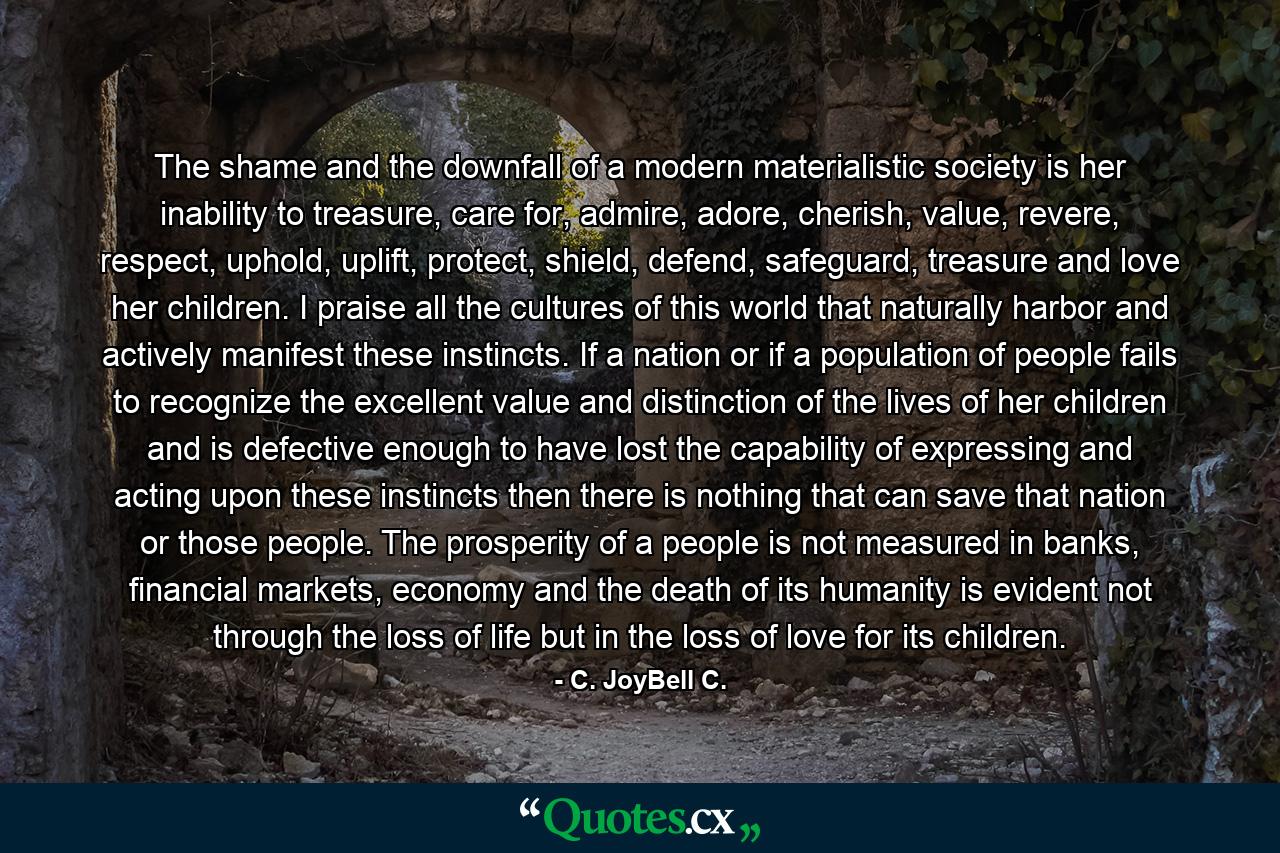 The shame and the downfall of a modern materialistic society is her inability to treasure, care for, admire, adore, cherish, value, revere, respect, uphold, uplift, protect, shield, defend, safeguard, treasure and love her children. I praise all the cultures of this world that naturally harbor and actively manifest these instincts. If a nation or if a population of people fails to recognize the excellent value and distinction of the lives of her children and is defective enough to have lost the capability of expressing and acting upon these instincts then there is nothing that can save that nation or those people. The prosperity of a people is not measured in banks, financial markets, economy and the death of its humanity is evident not through the loss of life but in the loss of love for its children. - Quote by C. JoyBell C.