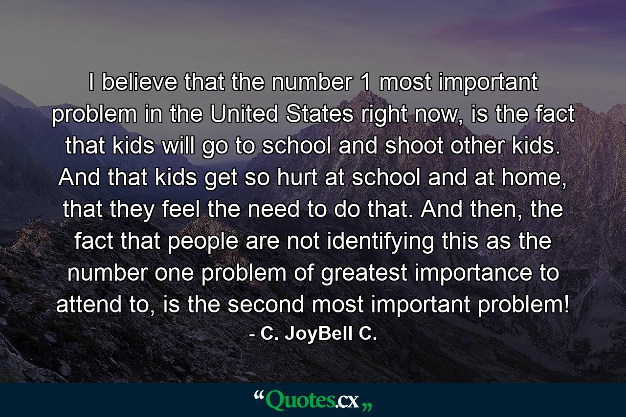 I believe that the number 1 most important problem in the United States right now, is the fact that kids will go to school and shoot other kids. And that kids get so hurt at school and at home, that they feel the need to do that. And then, the fact that people are not identifying this as the number one problem of greatest importance to attend to, is the second most important problem! - Quote by C. JoyBell C.