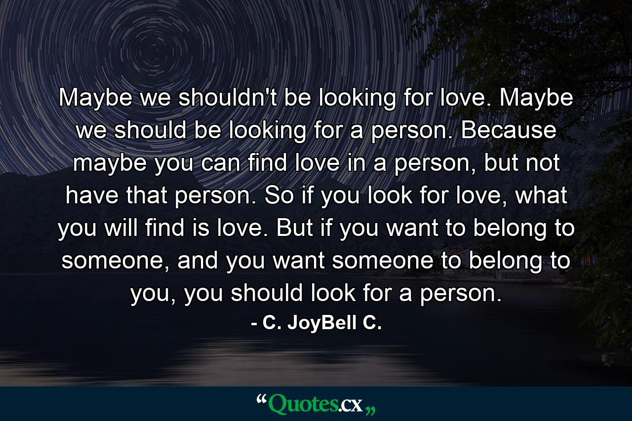 Maybe we shouldn't be looking for love. Maybe we should be looking for a person. Because maybe you can find love in a person, but not have that person. So if you look for love, what you will find is love. But if you want to belong to someone, and you want someone to belong to you, you should look for a person. - Quote by C. JoyBell C.