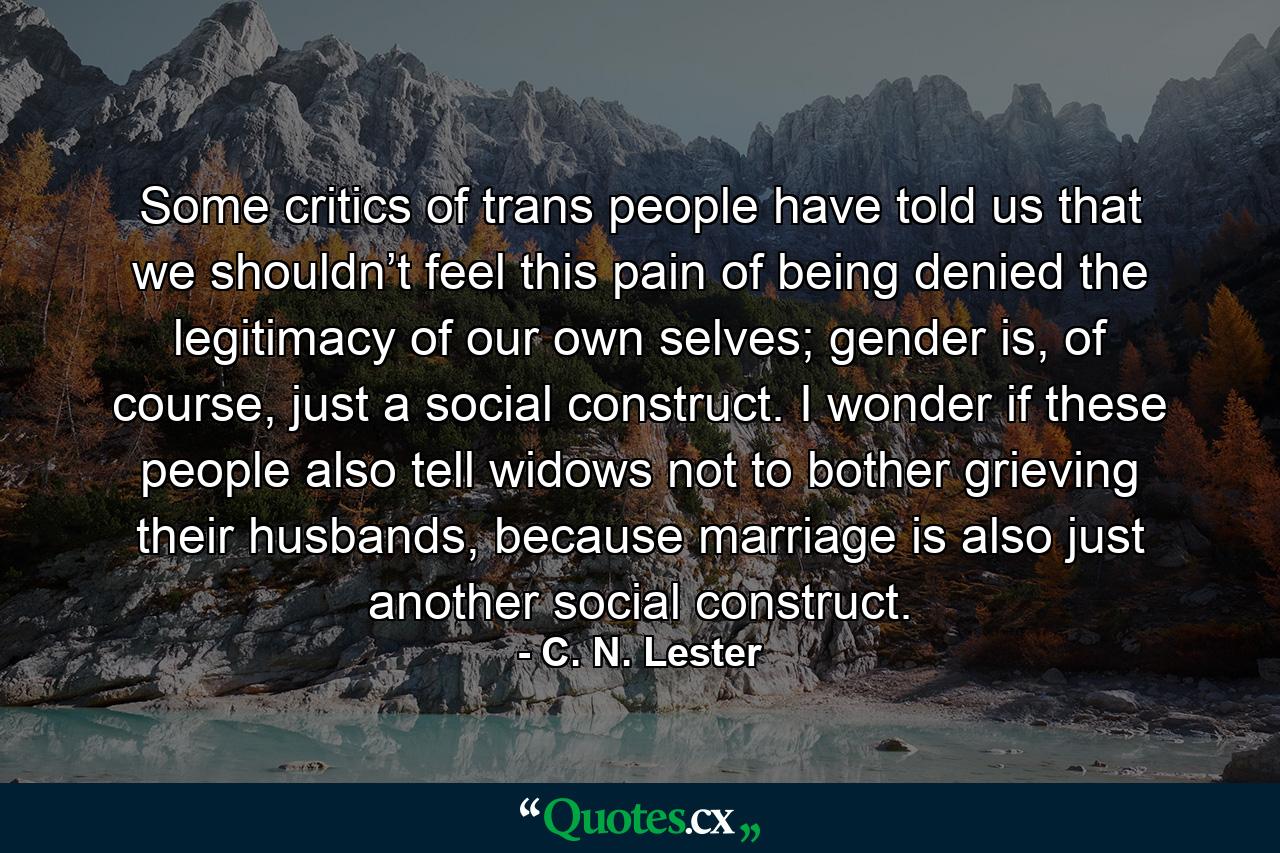 Some critics of trans people have told us that we shouldn’t feel this pain of being denied the legitimacy of our own selves; gender is, of course, just a social construct. I wonder if these people also tell widows not to bother grieving their husbands, because marriage is also just another social construct. - Quote by C. N. Lester