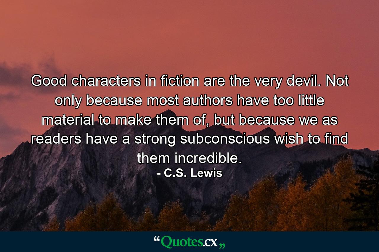 Good characters in fiction are the very devil. Not only because most authors have too little material to make them of, but because we as readers have a strong subconscious wish to find them incredible. - Quote by C.S. Lewis