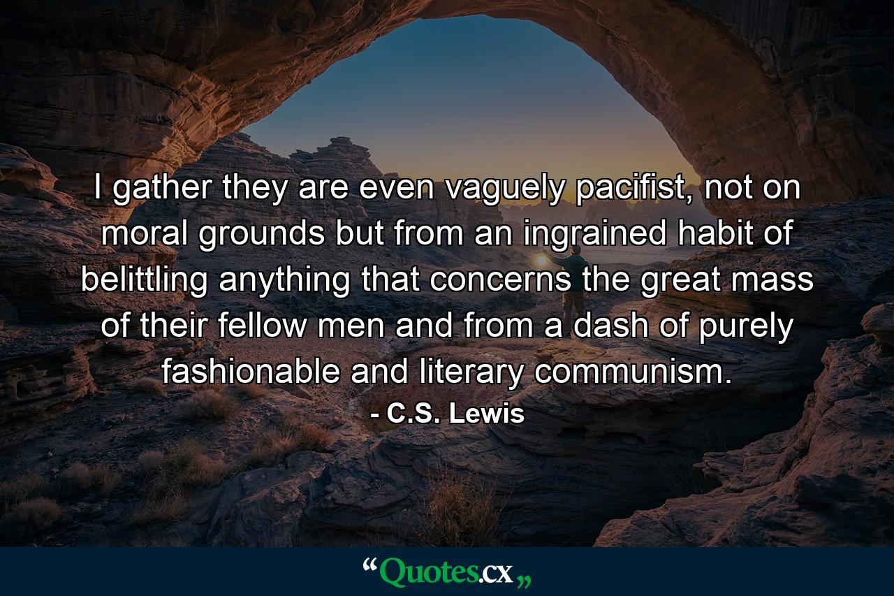 I gather they are even vaguely pacifist, not on moral grounds but from an ingrained habit of belittling anything that concerns the great mass of their fellow men and from a dash of purely fashionable and literary communism. - Quote by C.S. Lewis