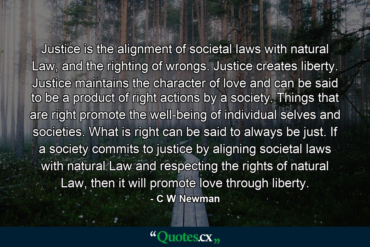 Justice is the alignment of societal laws with natural Law, and the righting of wrongs. Justice creates liberty. Justice maintains the character of love and can be said to be a product of right actions by a society. Things that are right promote the well-being of individual selves and societies. What is right can be said to always be just. If a society commits to justice by aligning societal laws with natural Law and respecting the rights of natural Law, then it will promote love through liberty. - Quote by C W Newman