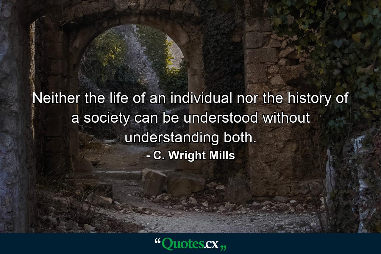 Neither the life of an individual nor the history of a society can be understood without understanding both. - Quote by C. Wright Mills