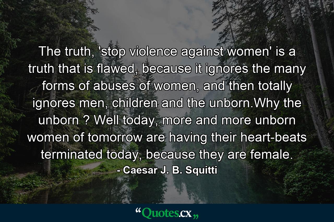 The truth, 'stop violence against women' is a truth that is flawed, because it ignores the many forms of abuses of women, and then totally ignores men, children and the unborn.Why the unborn ? Well today, more and more unborn women of tomorrow are having their heart-beats terminated today, because they are female. - Quote by Caesar J. B. Squitti