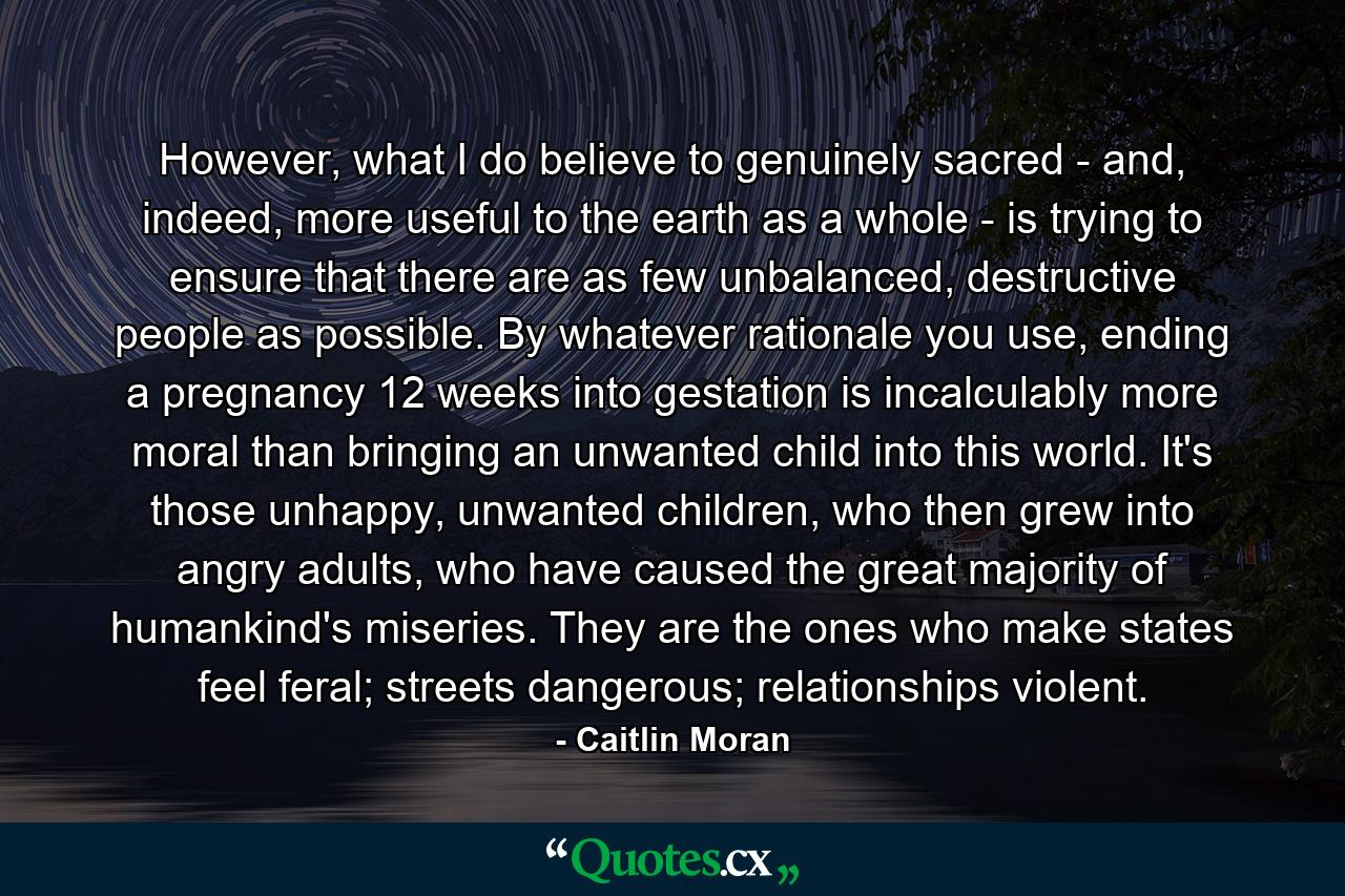 However, what I do believe to genuinely sacred - and, indeed, more useful to the earth as a whole - is trying to ensure that there are as few unbalanced, destructive people as possible. By whatever rationale you use, ending a pregnancy 12 weeks into gestation is incalculably more moral than bringing an unwanted child into this world. It's those unhappy, unwanted children, who then grew into angry adults, who have caused the great majority of humankind's miseries. They are the ones who make states feel feral; streets dangerous; relationships violent. - Quote by Caitlin Moran