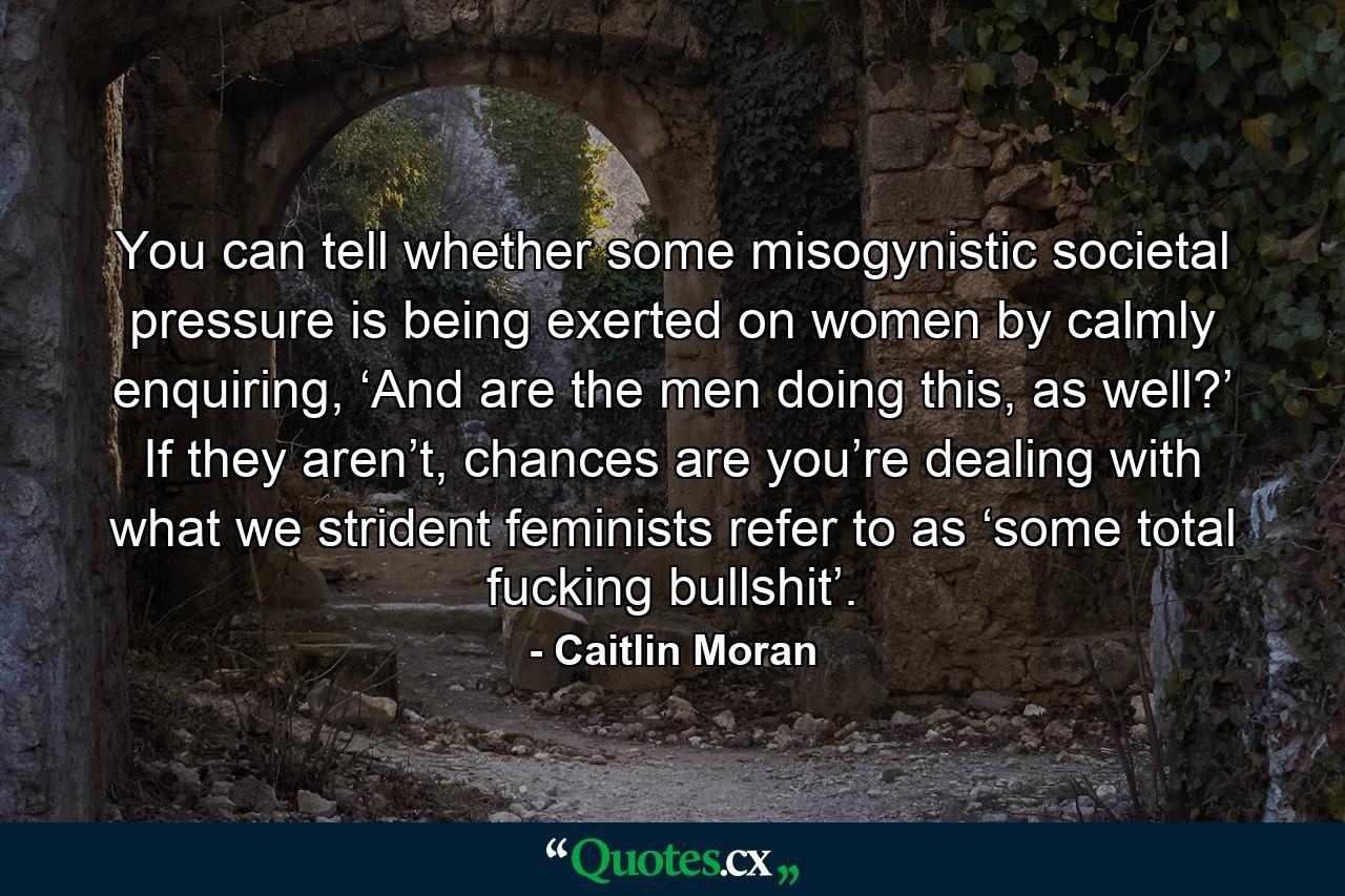 You can tell whether some misogynistic societal pressure is being exerted on women by calmly enquiring, ‘And are the men doing this, as well?’ If they aren’t, chances are you’re dealing with what we strident feminists refer to as ‘some total fucking bullshit’. - Quote by Caitlin Moran