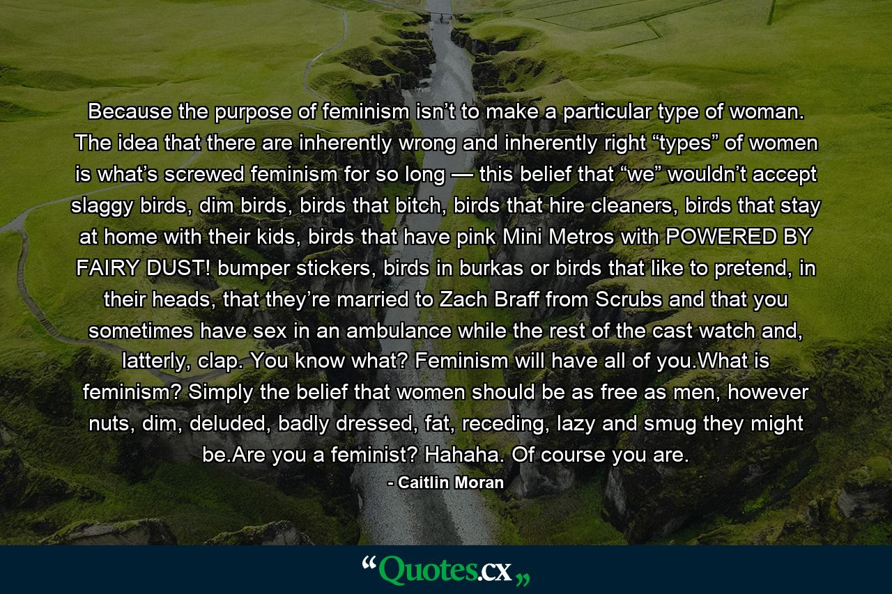 Because the purpose of feminism isn’t to make a particular type of woman. The idea that there are inherently wrong and inherently right “types” of women is what’s screwed feminism for so long — this belief that “we” wouldn’t accept slaggy birds, dim birds, birds that bitch, birds that hire cleaners, birds that stay at home with their kids, birds that have pink Mini Metros with POWERED BY FAIRY DUST! bumper stickers, birds in burkas or birds that like to pretend, in their heads, that they’re married to Zach Braff from Scrubs and that you sometimes have sex in an ambulance while the rest of the cast watch and, latterly, clap. You know what? Feminism will have all of you.What is feminism? Simply the belief that women should be as free as men, however nuts, dim, deluded, badly dressed, fat, receding, lazy and smug they might be.Are you a feminist? Hahaha. Of course you are. - Quote by Caitlin Moran