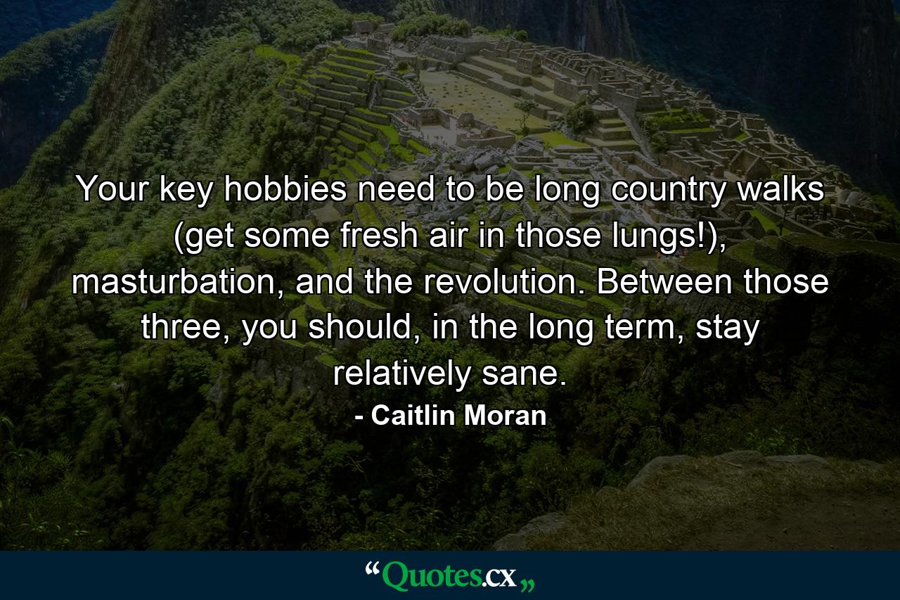 Your key hobbies need to be long country walks (get some fresh air in those lungs!), masturbation, and the revolution. Between those three, you should, in the long term, stay relatively sane. - Quote by Caitlin Moran