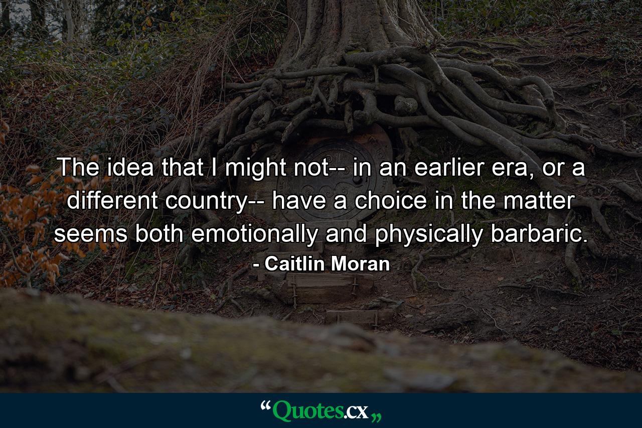 The idea that I might not-- in an earlier era, or a different country-- have a choice in the matter seems both emotionally and physically barbaric. - Quote by Caitlin Moran