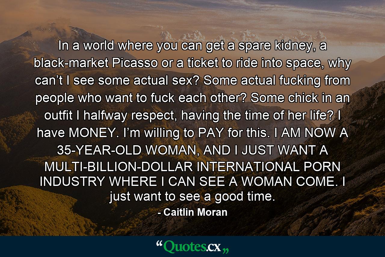 In a world where you can get a spare kidney, a black-market Picasso or a ticket to ride into space, why can’t I see some actual sex? Some actual fucking from people who want to fuck each other? Some chick in an outfit I halfway respect, having the time of her life? I have MONEY. I’m willing to PAY for this. I AM NOW A 35-YEAR-OLD WOMAN, AND I JUST WANT A MULTI-BILLION-DOLLAR INTERNATIONAL PORN INDUSTRY WHERE I CAN SEE A WOMAN COME. I just want to see a good time. - Quote by Caitlin Moran