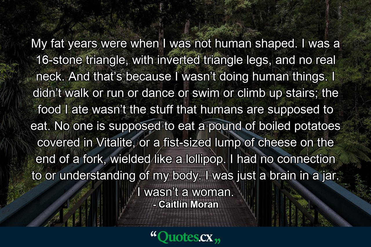 My fat years were when I was not human shaped. I was a 16-stone triangle, with inverted triangle legs, and no real neck. And that’s because I wasn’t doing human things. I didn’t walk or run or dance or swim or climb up stairs; the food I ate wasn’t the stuff that humans are supposed to eat. No one is supposed to eat a pound of boiled potatoes covered in Vitalite, or a fist-sized lump of cheese on the end of a fork, wielded like a lollipop. I had no connection to or understanding of my body. I was just a brain in a jar. I wasn’t a woman. - Quote by Caitlin Moran