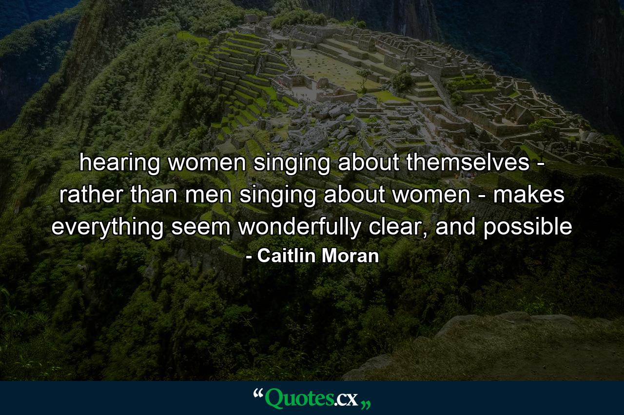 hearing women singing about themselves - rather than men singing about women - makes everything seem wonderfully clear, and possible - Quote by Caitlin Moran