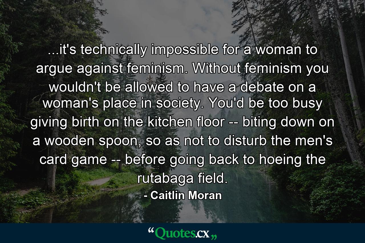 ...it's technically impossible for a woman to argue against feminism. Without feminism you wouldn't be allowed to have a debate on a woman's place in society. You'd be too busy giving birth on the kitchen floor -- biting down on a wooden spoon, so as not to disturb the men's card game -- before going back to hoeing the rutabaga field. - Quote by Caitlin Moran