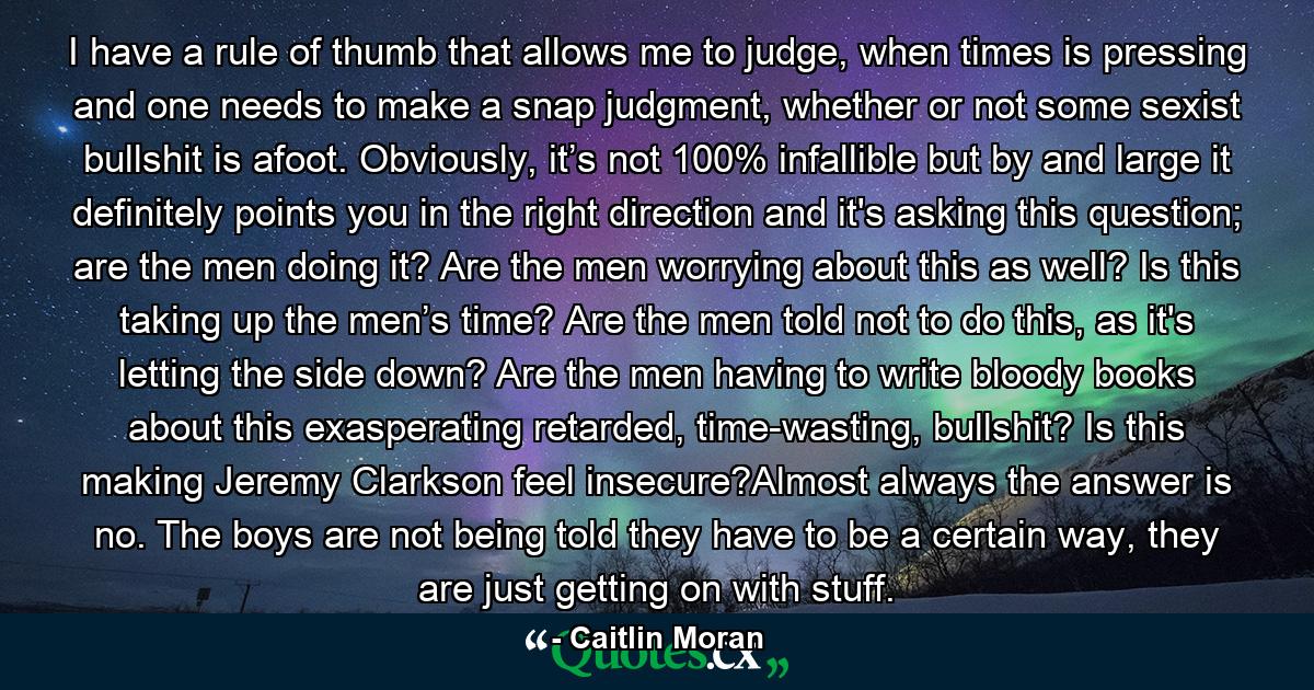 I have a rule of thumb that allows me to judge, when times is pressing and one needs to make a snap judgment, whether or not some sexist bullshit is afoot. Obviously, it’s not 100% infallible but by and large it definitely points you in the right direction and it's asking this question; are the men doing it? Are the men worrying about this as well? Is this taking up the men’s time? Are the men told not to do this, as it's letting the side down? Are the men having to write bloody books about this exasperating retarded, time-wasting, bullshit? Is this making Jeremy Clarkson feel insecure?Almost always the answer is no. The boys are not being told they have to be a certain way, they are just getting on with stuff. - Quote by Caitlin Moran