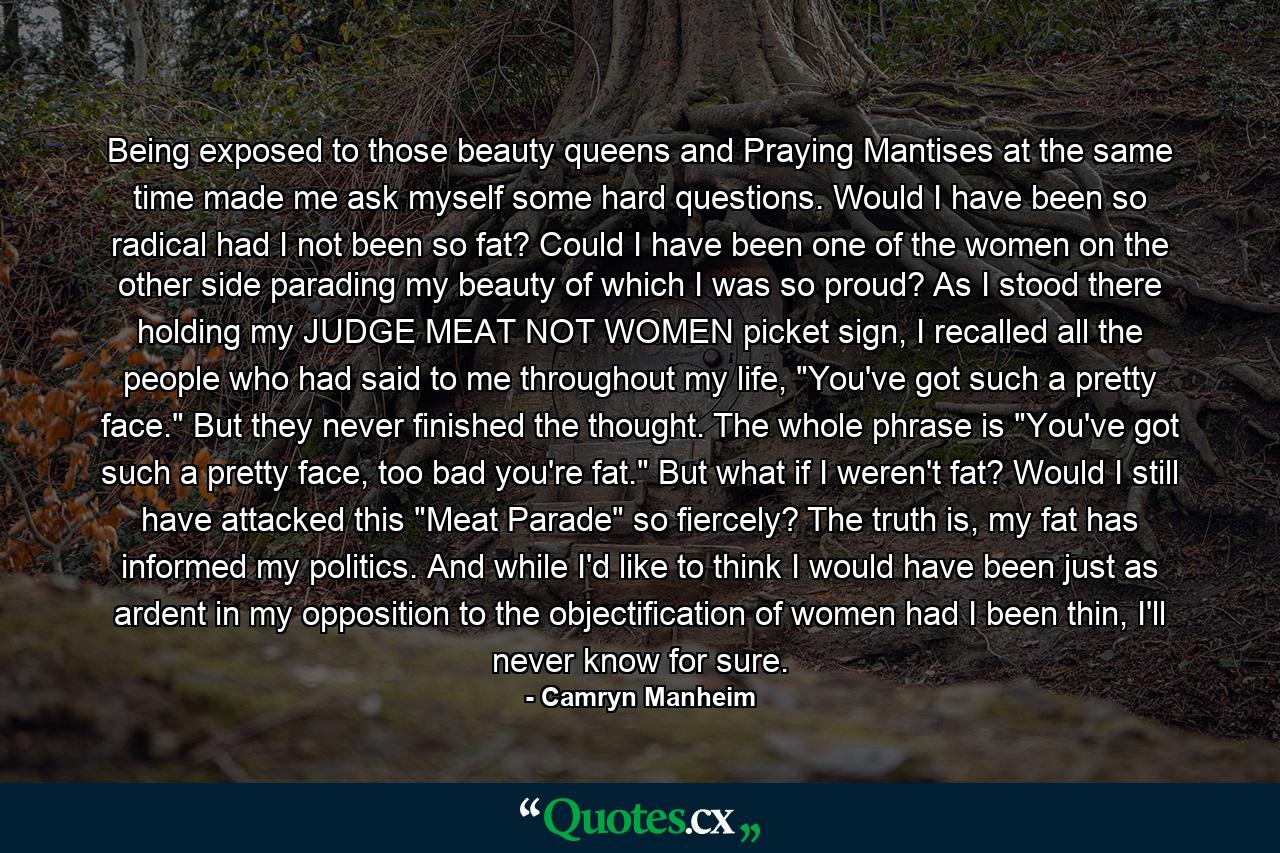 Being exposed to those beauty queens and Praying Mantises at the same time made me ask myself some hard questions. Would I have been so radical had I not been so fat? Could I have been one of the women on the other side parading my beauty of which I was so proud? As I stood there holding my JUDGE MEAT NOT WOMEN picket sign, I recalled all the people who had said to me throughout my life, 