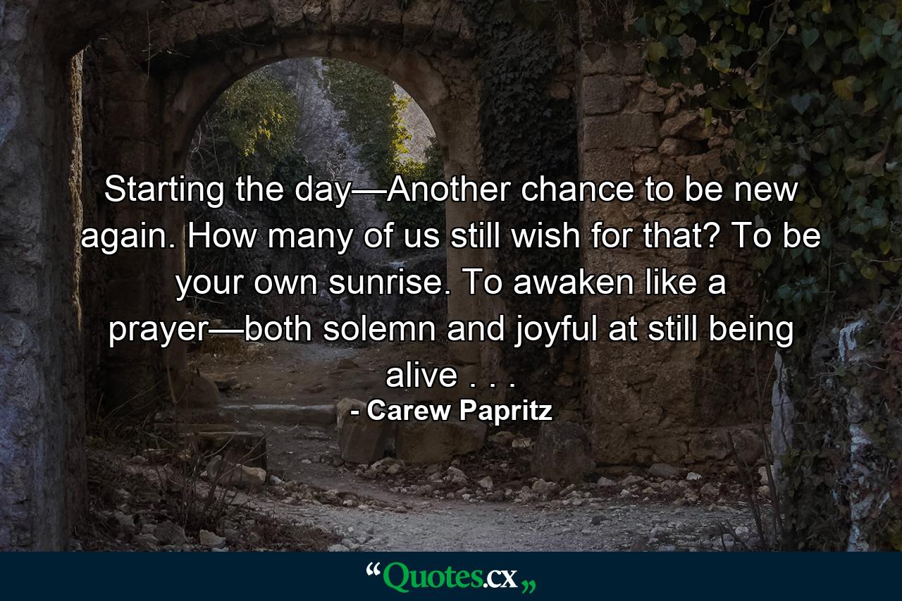 Starting the day—Another chance to be new again. How many of us still wish for that? To be your own sunrise. To awaken like a prayer—both solemn and joyful at still being alive . . . - Quote by Carew Papritz