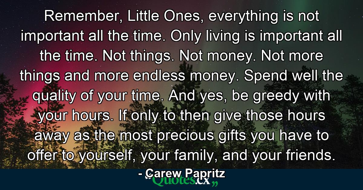 Remember, Little Ones, everything is not important all the time. Only living is important all the time. Not things. Not money. Not more things and more endless money. Spend well the quality of your time. And yes, be greedy with your hours. If only to then give those hours away as the most precious gifts you have to offer to yourself, your family, and your friends. - Quote by Carew Papritz