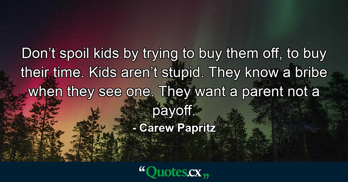 Don’t spoil kids by trying to buy them off, to buy their time. Kids aren’t stupid. They know a bribe when they see one. They want a parent not a payoff. - Quote by Carew Papritz