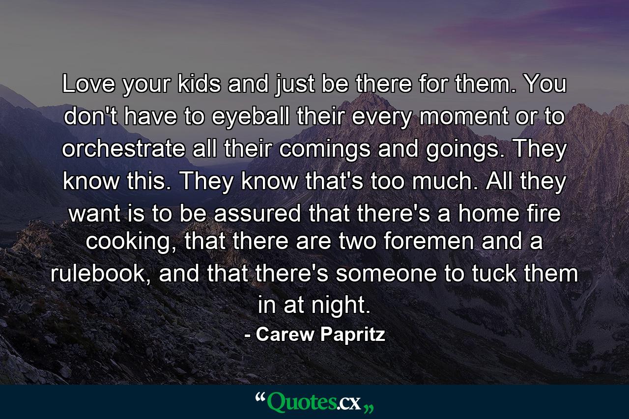 Love your kids and just be there for them. You don't have to eyeball their every moment or to orchestrate all their comings and goings. They know this. They know that's too much. All they want is to be assured that there's a home fire cooking, that there are two foremen and a rulebook, and that there's someone to tuck them in at night. - Quote by Carew Papritz