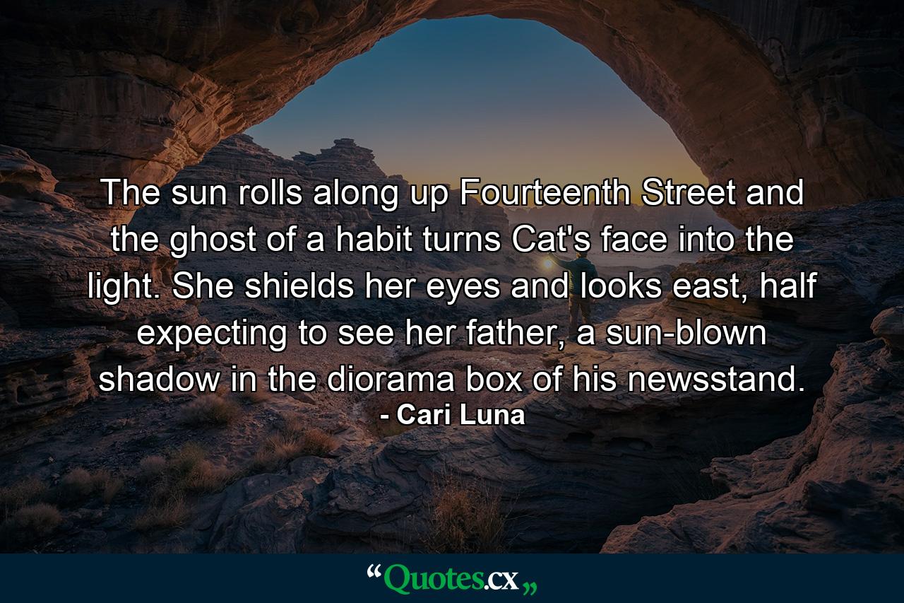 The sun rolls along up Fourteenth Street and the ghost of a habit turns Cat's face into the light. She shields her eyes and looks east, half expecting to see her father, a sun-blown shadow in the diorama box of his newsstand. - Quote by Cari Luna