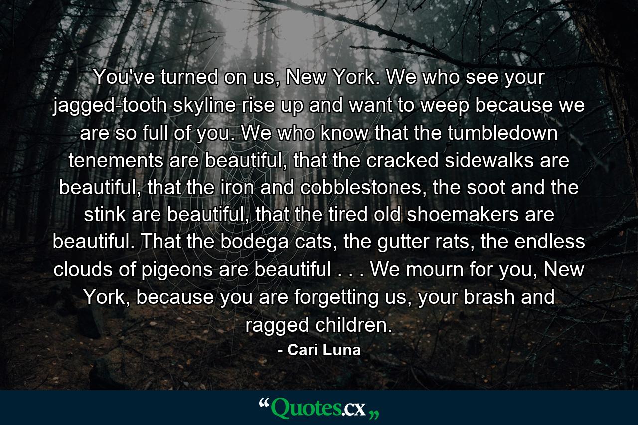 You've turned on us, New York. We who see your jagged-tooth skyline rise up and want to weep because we are so full of you. We who know that the tumbledown tenements are beautiful, that the cracked sidewalks are beautiful, that the iron and cobblestones, the soot and the stink are beautiful, that the tired old shoemakers are beautiful. That the bodega cats, the gutter rats, the endless clouds of pigeons are beautiful . . . We mourn for you, New York, because you are forgetting us, your brash and ragged children. - Quote by Cari Luna