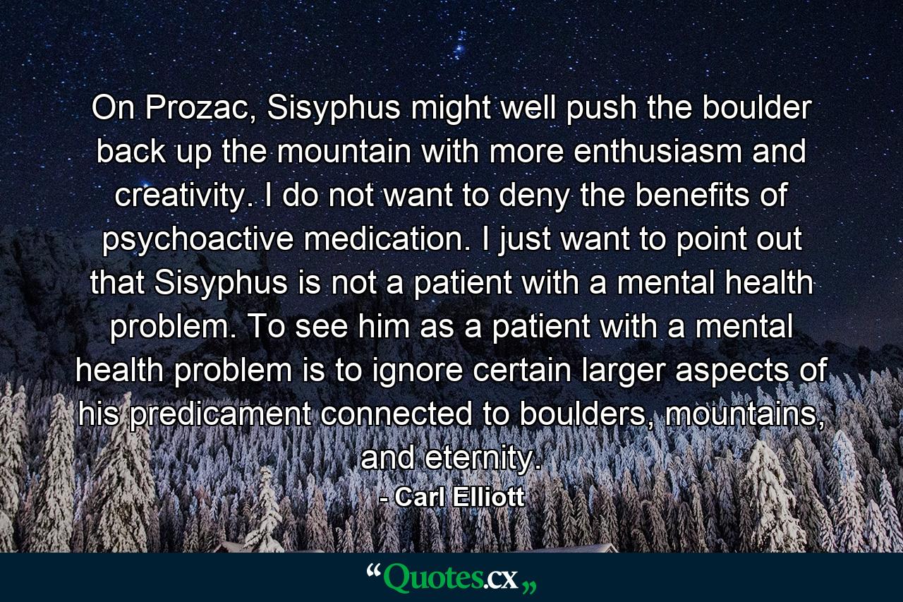 On Prozac, Sisyphus might well push the boulder back up the mountain with more enthusiasm and creativity. I do not want to deny the benefits of psychoactive medication. I just want to point out that Sisyphus is not a patient with a mental health problem. To see him as a patient with a mental health problem is to ignore certain larger aspects of his predicament connected to boulders, mountains, and eternity. - Quote by Carl Elliott