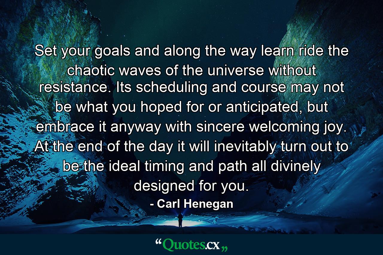 Set your goals and along the way learn ride the chaotic waves of the universe without resistance. Its scheduling and course may not be what you hoped for or anticipated, but embrace it anyway with sincere welcoming joy. At the end of the day it will inevitably turn out to be the ideal timing and path all divinely designed for you. - Quote by Carl Henegan