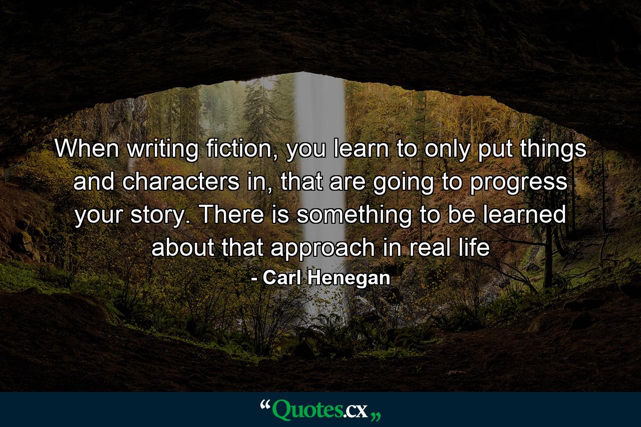 When writing fiction, you learn to only put things and characters in, that are going to progress your story. There is something to be learned about that approach in real life - Quote by Carl Henegan