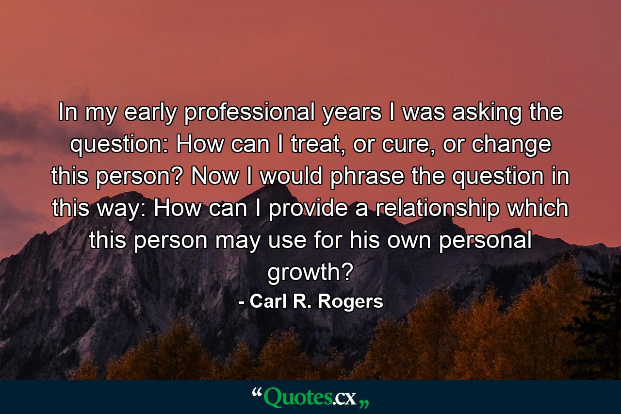 In my early professional years I was asking the question: How can I treat, or cure, or change this person? Now I would phrase the question in this way: How can I provide a relationship which this person may use for his own personal growth? - Quote by Carl R. Rogers